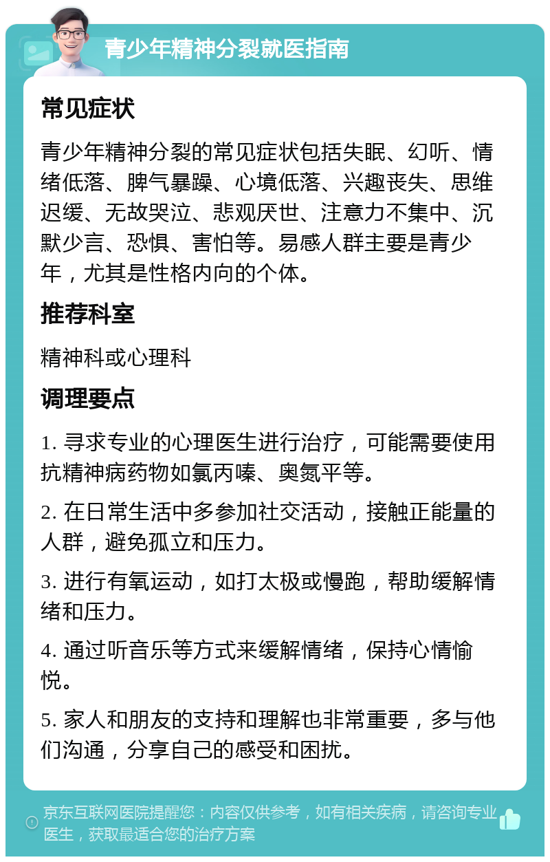 青少年精神分裂就医指南 常见症状 青少年精神分裂的常见症状包括失眠、幻听、情绪低落、脾气暴躁、心境低落、兴趣丧失、思维迟缓、无故哭泣、悲观厌世、注意力不集中、沉默少言、恐惧、害怕等。易感人群主要是青少年，尤其是性格内向的个体。 推荐科室 精神科或心理科 调理要点 1. 寻求专业的心理医生进行治疗，可能需要使用抗精神病药物如氯丙嗪、奥氮平等。 2. 在日常生活中多参加社交活动，接触正能量的人群，避免孤立和压力。 3. 进行有氧运动，如打太极或慢跑，帮助缓解情绪和压力。 4. 通过听音乐等方式来缓解情绪，保持心情愉悦。 5. 家人和朋友的支持和理解也非常重要，多与他们沟通，分享自己的感受和困扰。