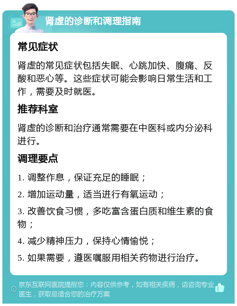 肾虚的诊断和调理指南 常见症状 肾虚的常见症状包括失眠、心跳加快、腹痛、反酸和恶心等。这些症状可能会影响日常生活和工作，需要及时就医。 推荐科室 肾虚的诊断和治疗通常需要在中医科或内分泌科进行。 调理要点 1. 调整作息，保证充足的睡眠； 2. 增加运动量，适当进行有氧运动； 3. 改善饮食习惯，多吃富含蛋白质和维生素的食物； 4. 减少精神压力，保持心情愉悦； 5. 如果需要，遵医嘱服用相关药物进行治疗。