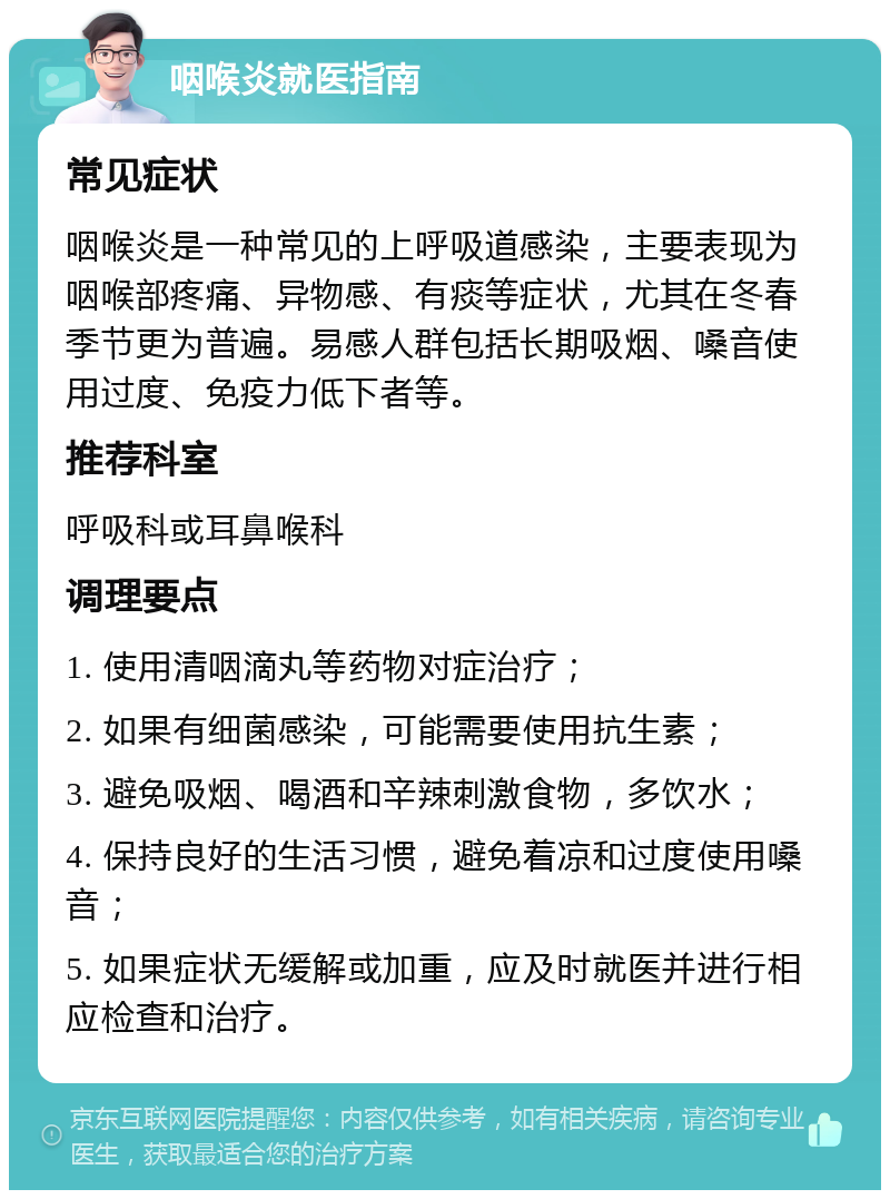 咽喉炎就医指南 常见症状 咽喉炎是一种常见的上呼吸道感染，主要表现为咽喉部疼痛、异物感、有痰等症状，尤其在冬春季节更为普遍。易感人群包括长期吸烟、嗓音使用过度、免疫力低下者等。 推荐科室 呼吸科或耳鼻喉科 调理要点 1. 使用清咽滴丸等药物对症治疗； 2. 如果有细菌感染，可能需要使用抗生素； 3. 避免吸烟、喝酒和辛辣刺激食物，多饮水； 4. 保持良好的生活习惯，避免着凉和过度使用嗓音； 5. 如果症状无缓解或加重，应及时就医并进行相应检查和治疗。