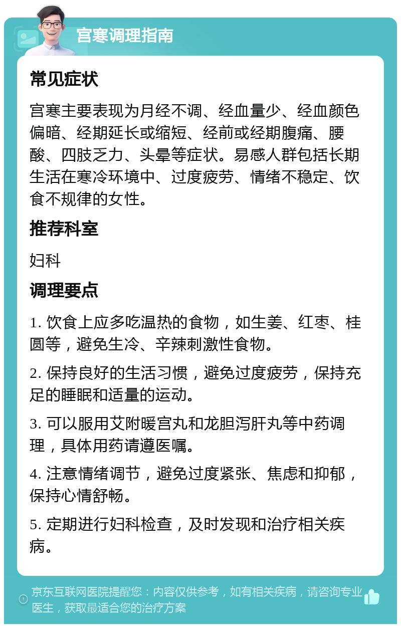 宫寒调理指南 常见症状 宫寒主要表现为月经不调、经血量少、经血颜色偏暗、经期延长或缩短、经前或经期腹痛、腰酸、四肢乏力、头晕等症状。易感人群包括长期生活在寒冷环境中、过度疲劳、情绪不稳定、饮食不规律的女性。 推荐科室 妇科 调理要点 1. 饮食上应多吃温热的食物，如生姜、红枣、桂圆等，避免生冷、辛辣刺激性食物。 2. 保持良好的生活习惯，避免过度疲劳，保持充足的睡眠和适量的运动。 3. 可以服用艾附暖宫丸和龙胆泻肝丸等中药调理，具体用药请遵医嘱。 4. 注意情绪调节，避免过度紧张、焦虑和抑郁，保持心情舒畅。 5. 定期进行妇科检查，及时发现和治疗相关疾病。