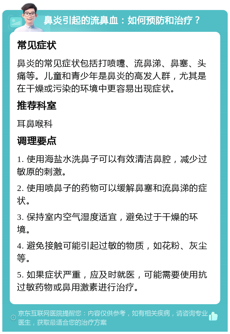 鼻炎引起的流鼻血：如何预防和治疗？ 常见症状 鼻炎的常见症状包括打喷嚏、流鼻涕、鼻塞、头痛等。儿童和青少年是鼻炎的高发人群，尤其是在干燥或污染的环境中更容易出现症状。 推荐科室 耳鼻喉科 调理要点 1. 使用海盐水洗鼻子可以有效清洁鼻腔，减少过敏原的刺激。 2. 使用喷鼻子的药物可以缓解鼻塞和流鼻涕的症状。 3. 保持室内空气湿度适宜，避免过于干燥的环境。 4. 避免接触可能引起过敏的物质，如花粉、灰尘等。 5. 如果症状严重，应及时就医，可能需要使用抗过敏药物或鼻用激素进行治疗。