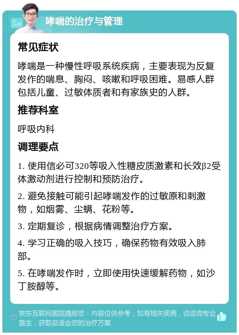 哮喘的治疗与管理 常见症状 哮喘是一种慢性呼吸系统疾病，主要表现为反复发作的喘息、胸闷、咳嗽和呼吸困难。易感人群包括儿童、过敏体质者和有家族史的人群。 推荐科室 呼吸内科 调理要点 1. 使用信必可320等吸入性糖皮质激素和长效β2受体激动剂进行控制和预防治疗。 2. 避免接触可能引起哮喘发作的过敏原和刺激物，如烟雾、尘螨、花粉等。 3. 定期复诊，根据病情调整治疗方案。 4. 学习正确的吸入技巧，确保药物有效吸入肺部。 5. 在哮喘发作时，立即使用快速缓解药物，如沙丁胺醇等。