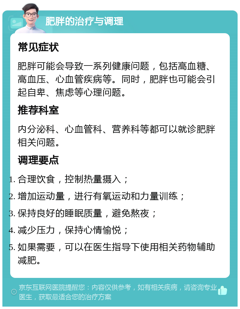 肥胖的治疗与调理 常见症状 肥胖可能会导致一系列健康问题，包括高血糖、高血压、心血管疾病等。同时，肥胖也可能会引起自卑、焦虑等心理问题。 推荐科室 内分泌科、心血管科、营养科等都可以就诊肥胖相关问题。 调理要点 合理饮食，控制热量摄入； 增加运动量，进行有氧运动和力量训练； 保持良好的睡眠质量，避免熬夜； 减少压力，保持心情愉悦； 如果需要，可以在医生指导下使用相关药物辅助减肥。