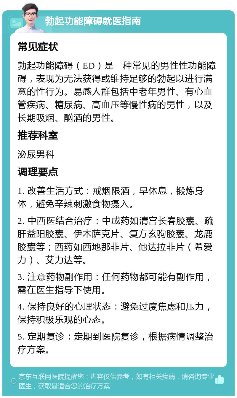 勃起功能障碍就医指南 常见症状 勃起功能障碍（ED）是一种常见的男性性功能障碍，表现为无法获得或维持足够的勃起以进行满意的性行为。易感人群包括中老年男性、有心血管疾病、糖尿病、高血压等慢性病的男性，以及长期吸烟、酗酒的男性。 推荐科室 泌尿男科 调理要点 1. 改善生活方式：戒烟限酒，早休息，锻炼身体，避免辛辣刺激食物摄入。 2. 中西医结合治疗：中成药如清宫长春胶囊、疏肝益阳胶囊、伊木萨克片、复方玄驹胶囊、龙鹿胶囊等；西药如西地那非片、他达拉非片（希爱力）、艾力达等。 3. 注意药物副作用：任何药物都可能有副作用，需在医生指导下使用。 4. 保持良好的心理状态：避免过度焦虑和压力，保持积极乐观的心态。 5. 定期复诊：定期到医院复诊，根据病情调整治疗方案。