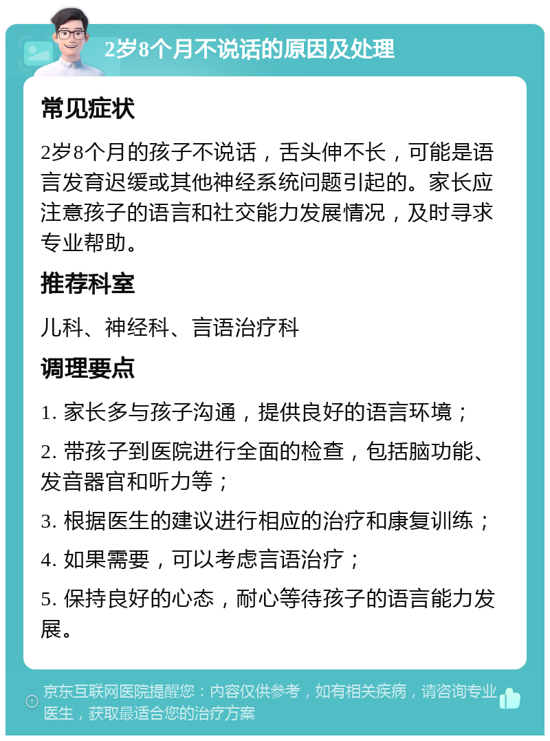 2岁8个月不说话的原因及处理 常见症状 2岁8个月的孩子不说话，舌头伸不长，可能是语言发育迟缓或其他神经系统问题引起的。家长应注意孩子的语言和社交能力发展情况，及时寻求专业帮助。 推荐科室 儿科、神经科、言语治疗科 调理要点 1. 家长多与孩子沟通，提供良好的语言环境； 2. 带孩子到医院进行全面的检查，包括脑功能、发音器官和听力等； 3. 根据医生的建议进行相应的治疗和康复训练； 4. 如果需要，可以考虑言语治疗； 5. 保持良好的心态，耐心等待孩子的语言能力发展。