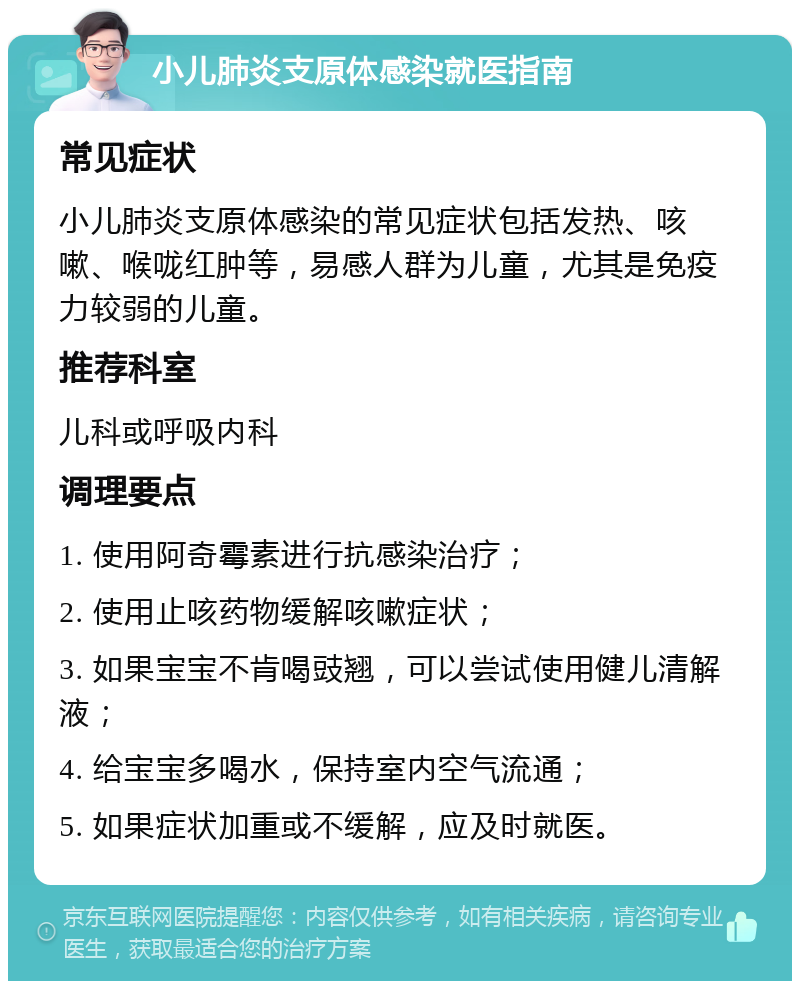 小儿肺炎支原体感染就医指南 常见症状 小儿肺炎支原体感染的常见症状包括发热、咳嗽、喉咙红肿等，易感人群为儿童，尤其是免疫力较弱的儿童。 推荐科室 儿科或呼吸内科 调理要点 1. 使用阿奇霉素进行抗感染治疗； 2. 使用止咳药物缓解咳嗽症状； 3. 如果宝宝不肯喝豉翘，可以尝试使用健儿清解液； 4. 给宝宝多喝水，保持室内空气流通； 5. 如果症状加重或不缓解，应及时就医。