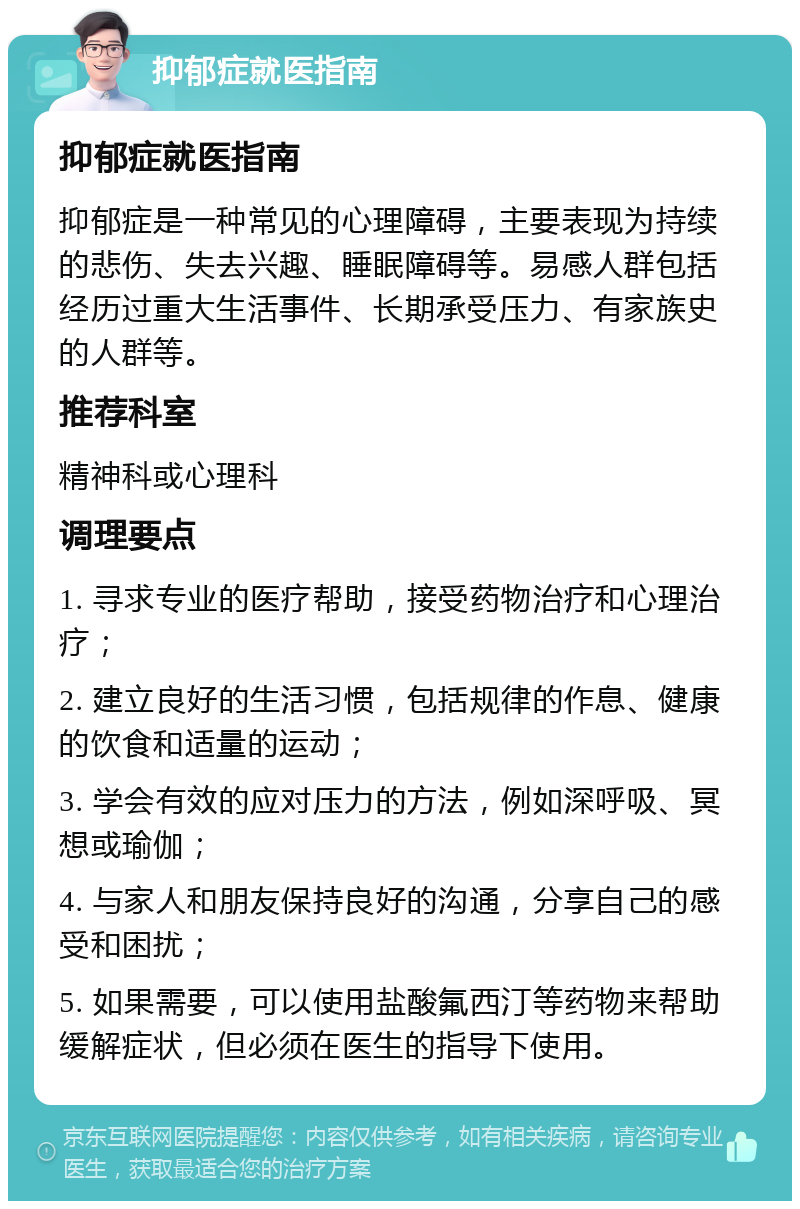 抑郁症就医指南 抑郁症就医指南 抑郁症是一种常见的心理障碍，主要表现为持续的悲伤、失去兴趣、睡眠障碍等。易感人群包括经历过重大生活事件、长期承受压力、有家族史的人群等。 推荐科室 精神科或心理科 调理要点 1. 寻求专业的医疗帮助，接受药物治疗和心理治疗； 2. 建立良好的生活习惯，包括规律的作息、健康的饮食和适量的运动； 3. 学会有效的应对压力的方法，例如深呼吸、冥想或瑜伽； 4. 与家人和朋友保持良好的沟通，分享自己的感受和困扰； 5. 如果需要，可以使用盐酸氟西汀等药物来帮助缓解症状，但必须在医生的指导下使用。