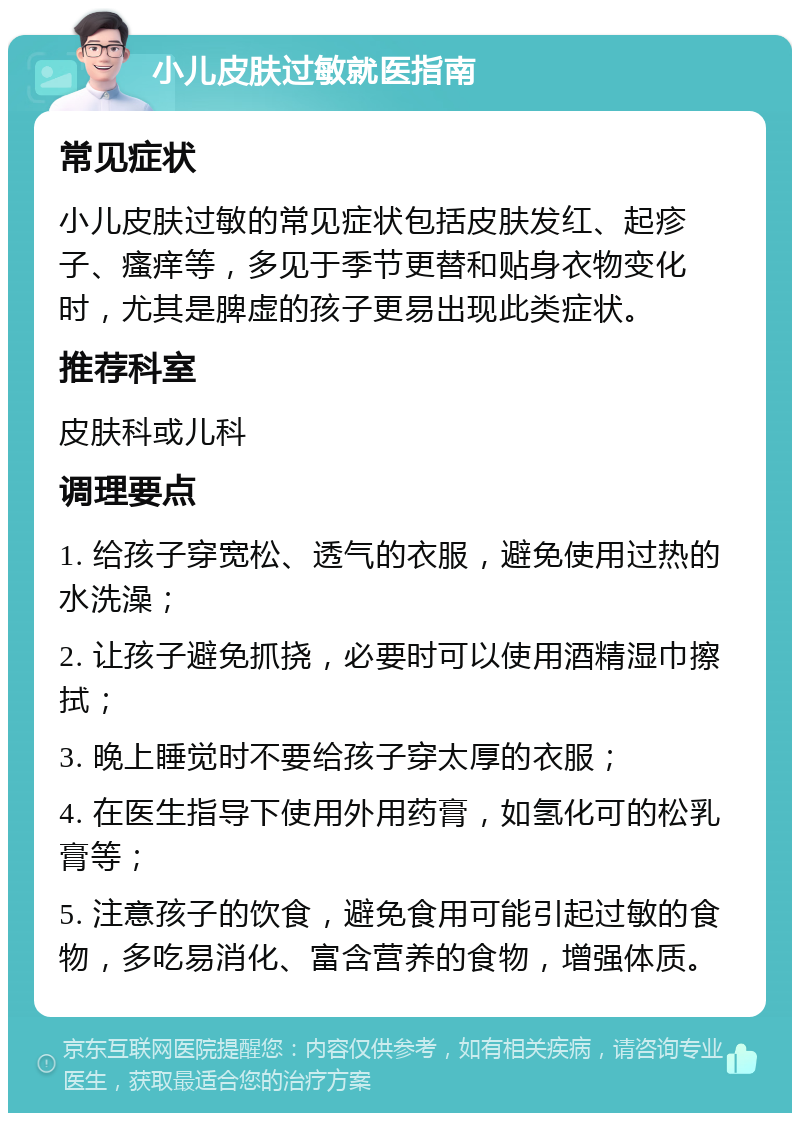 小儿皮肤过敏就医指南 常见症状 小儿皮肤过敏的常见症状包括皮肤发红、起疹子、瘙痒等，多见于季节更替和贴身衣物变化时，尤其是脾虚的孩子更易出现此类症状。 推荐科室 皮肤科或儿科 调理要点 1. 给孩子穿宽松、透气的衣服，避免使用过热的水洗澡； 2. 让孩子避免抓挠，必要时可以使用酒精湿巾擦拭； 3. 晚上睡觉时不要给孩子穿太厚的衣服； 4. 在医生指导下使用外用药膏，如氢化可的松乳膏等； 5. 注意孩子的饮食，避免食用可能引起过敏的食物，多吃易消化、富含营养的食物，增强体质。