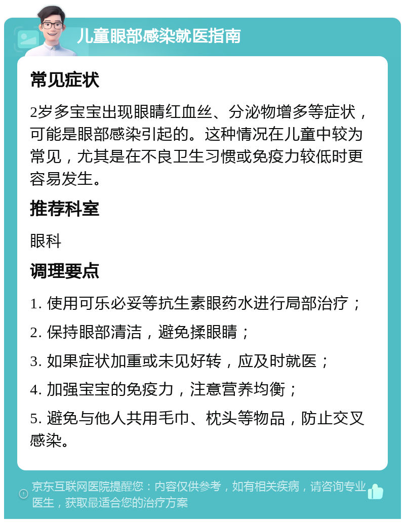 儿童眼部感染就医指南 常见症状 2岁多宝宝出现眼睛红血丝、分泌物增多等症状，可能是眼部感染引起的。这种情况在儿童中较为常见，尤其是在不良卫生习惯或免疫力较低时更容易发生。 推荐科室 眼科 调理要点 1. 使用可乐必妥等抗生素眼药水进行局部治疗； 2. 保持眼部清洁，避免揉眼睛； 3. 如果症状加重或未见好转，应及时就医； 4. 加强宝宝的免疫力，注意营养均衡； 5. 避免与他人共用毛巾、枕头等物品，防止交叉感染。