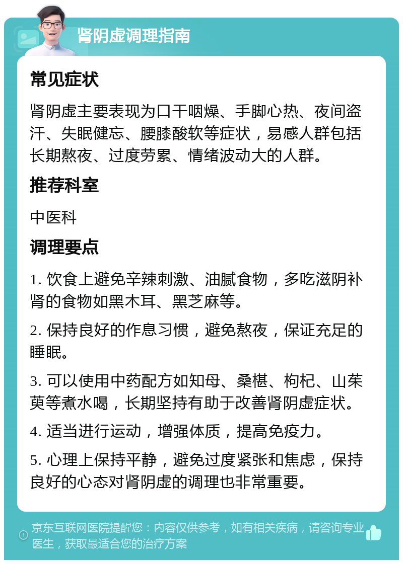 肾阴虚调理指南 常见症状 肾阴虚主要表现为口干咽燥、手脚心热、夜间盗汗、失眠健忘、腰膝酸软等症状，易感人群包括长期熬夜、过度劳累、情绪波动大的人群。 推荐科室 中医科 调理要点 1. 饮食上避免辛辣刺激、油腻食物，多吃滋阴补肾的食物如黑木耳、黑芝麻等。 2. 保持良好的作息习惯，避免熬夜，保证充足的睡眠。 3. 可以使用中药配方如知母、桑椹、枸杞、山茱萸等煮水喝，长期坚持有助于改善肾阴虚症状。 4. 适当进行运动，增强体质，提高免疫力。 5. 心理上保持平静，避免过度紧张和焦虑，保持良好的心态对肾阴虚的调理也非常重要。