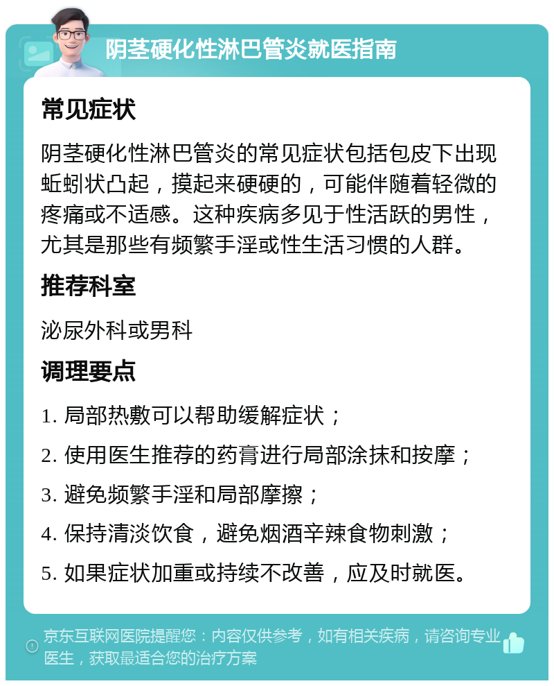 阴茎硬化性淋巴管炎就医指南 常见症状 阴茎硬化性淋巴管炎的常见症状包括包皮下出现蚯蚓状凸起，摸起来硬硬的，可能伴随着轻微的疼痛或不适感。这种疾病多见于性活跃的男性，尤其是那些有频繁手淫或性生活习惯的人群。 推荐科室 泌尿外科或男科 调理要点 1. 局部热敷可以帮助缓解症状； 2. 使用医生推荐的药膏进行局部涂抹和按摩； 3. 避免频繁手淫和局部摩擦； 4. 保持清淡饮食，避免烟酒辛辣食物刺激； 5. 如果症状加重或持续不改善，应及时就医。