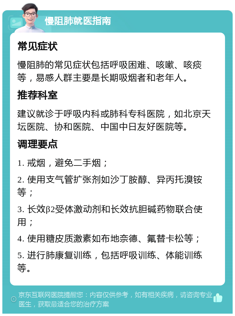 慢阻肺就医指南 常见症状 慢阻肺的常见症状包括呼吸困难、咳嗽、咳痰等，易感人群主要是长期吸烟者和老年人。 推荐科室 建议就诊于呼吸内科或肺科专科医院，如北京天坛医院、协和医院、中国中日友好医院等。 调理要点 1. 戒烟，避免二手烟； 2. 使用支气管扩张剂如沙丁胺醇、异丙托溴铵等； 3. 长效β2受体激动剂和长效抗胆碱药物联合使用； 4. 使用糖皮质激素如布地奈德、氟替卡松等； 5. 进行肺康复训练，包括呼吸训练、体能训练等。