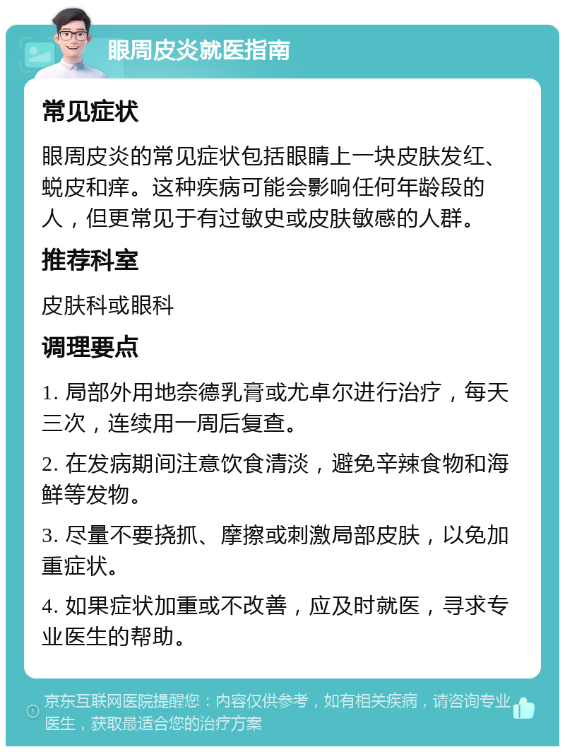 眼周皮炎就医指南 常见症状 眼周皮炎的常见症状包括眼睛上一块皮肤发红、蜕皮和痒。这种疾病可能会影响任何年龄段的人，但更常见于有过敏史或皮肤敏感的人群。 推荐科室 皮肤科或眼科 调理要点 1. 局部外用地奈德乳膏或尤卓尔进行治疗，每天三次，连续用一周后复查。 2. 在发病期间注意饮食清淡，避免辛辣食物和海鲜等发物。 3. 尽量不要挠抓、摩擦或刺激局部皮肤，以免加重症状。 4. 如果症状加重或不改善，应及时就医，寻求专业医生的帮助。