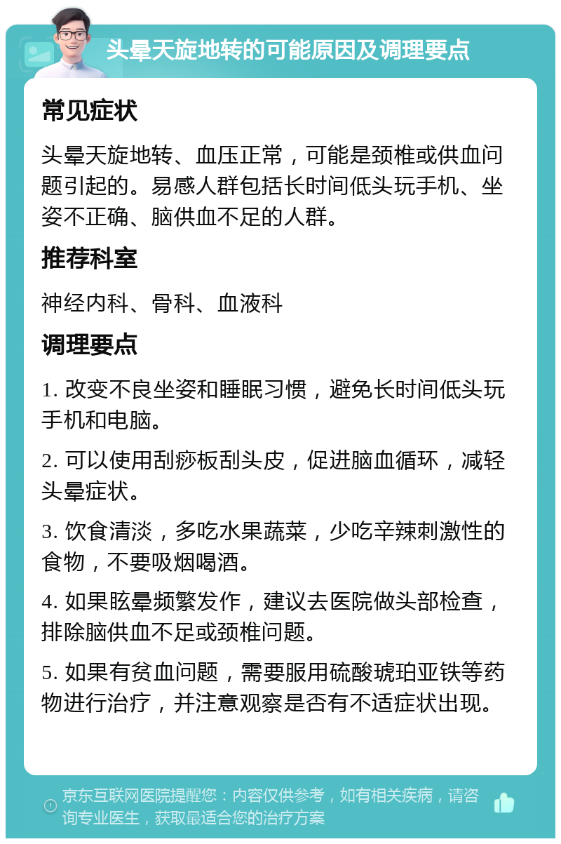 头晕天旋地转的可能原因及调理要点 常见症状 头晕天旋地转、血压正常，可能是颈椎或供血问题引起的。易感人群包括长时间低头玩手机、坐姿不正确、脑供血不足的人群。 推荐科室 神经内科、骨科、血液科 调理要点 1. 改变不良坐姿和睡眠习惯，避免长时间低头玩手机和电脑。 2. 可以使用刮痧板刮头皮，促进脑血循环，减轻头晕症状。 3. 饮食清淡，多吃水果蔬菜，少吃辛辣刺激性的食物，不要吸烟喝酒。 4. 如果眩晕频繁发作，建议去医院做头部检查，排除脑供血不足或颈椎问题。 5. 如果有贫血问题，需要服用硫酸琥珀亚铁等药物进行治疗，并注意观察是否有不适症状出现。