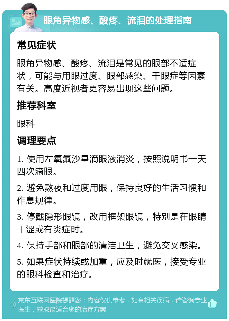 眼角异物感、酸疼、流泪的处理指南 常见症状 眼角异物感、酸疼、流泪是常见的眼部不适症状，可能与用眼过度、眼部感染、干眼症等因素有关。高度近视者更容易出现这些问题。 推荐科室 眼科 调理要点 1. 使用左氧氟沙星滴眼液消炎，按照说明书一天四次滴眼。 2. 避免熬夜和过度用眼，保持良好的生活习惯和作息规律。 3. 停戴隐形眼镜，改用框架眼镜，特别是在眼睛干涩或有炎症时。 4. 保持手部和眼部的清洁卫生，避免交叉感染。 5. 如果症状持续或加重，应及时就医，接受专业的眼科检查和治疗。