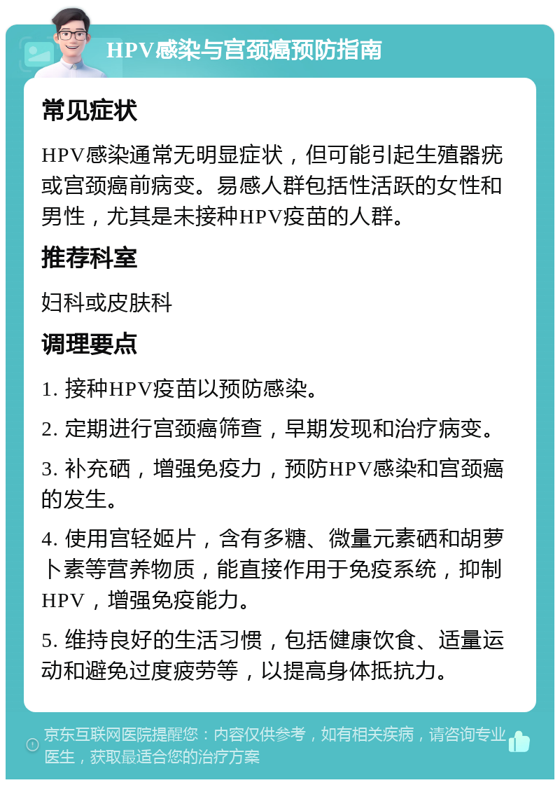 HPV感染与宫颈癌预防指南 常见症状 HPV感染通常无明显症状，但可能引起生殖器疣或宫颈癌前病变。易感人群包括性活跃的女性和男性，尤其是未接种HPV疫苗的人群。 推荐科室 妇科或皮肤科 调理要点 1. 接种HPV疫苗以预防感染。 2. 定期进行宫颈癌筛查，早期发现和治疗病变。 3. 补充硒，增强免疫力，预防HPV感染和宫颈癌的发生。 4. 使用宫轻姬片，含有多糖、微量元素硒和胡萝卜素等营养物质，能直接作用于免疫系统，抑制HPV，增强免疫能力。 5. 维持良好的生活习惯，包括健康饮食、适量运动和避免过度疲劳等，以提高身体抵抗力。