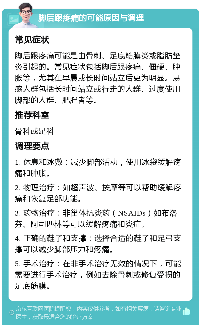 脚后跟疼痛的可能原因与调理 常见症状 脚后跟疼痛可能是由骨刺、足底筋膜炎或脂肪垫炎引起的。常见症状包括脚后跟疼痛、僵硬、肿胀等，尤其在早晨或长时间站立后更为明显。易感人群包括长时间站立或行走的人群、过度使用脚部的人群、肥胖者等。 推荐科室 骨科或足科 调理要点 1. 休息和冰敷：减少脚部活动，使用冰袋缓解疼痛和肿胀。 2. 物理治疗：如超声波、按摩等可以帮助缓解疼痛和恢复足部功能。 3. 药物治疗：非甾体抗炎药（NSAIDs）如布洛芬、阿司匹林等可以缓解疼痛和炎症。 4. 正确的鞋子和支撑：选择合适的鞋子和足弓支撑可以减少脚部压力和疼痛。 5. 手术治疗：在非手术治疗无效的情况下，可能需要进行手术治疗，例如去除骨刺或修复受损的足底筋膜。