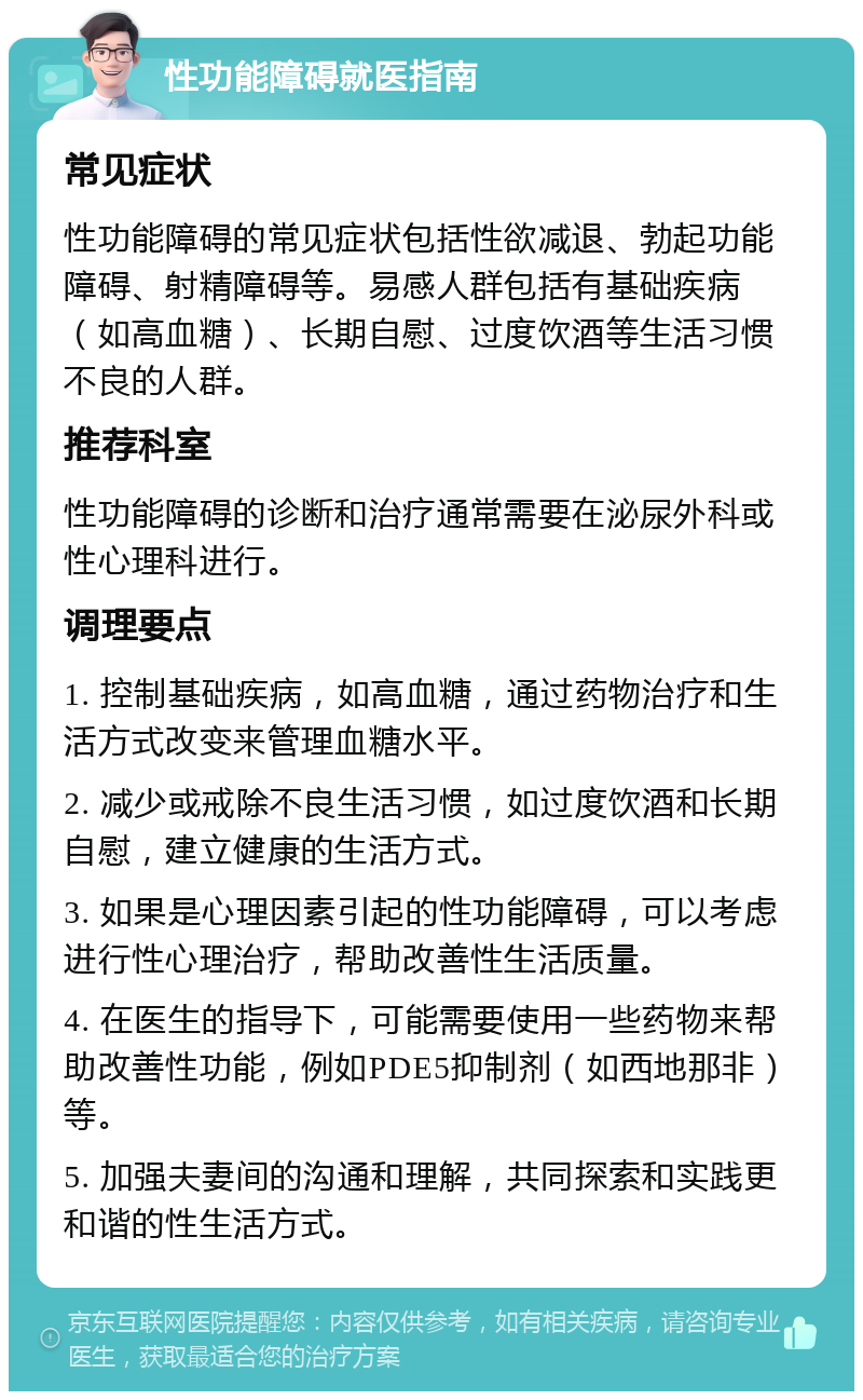 性功能障碍就医指南 常见症状 性功能障碍的常见症状包括性欲减退、勃起功能障碍、射精障碍等。易感人群包括有基础疾病（如高血糖）、长期自慰、过度饮酒等生活习惯不良的人群。 推荐科室 性功能障碍的诊断和治疗通常需要在泌尿外科或性心理科进行。 调理要点 1. 控制基础疾病，如高血糖，通过药物治疗和生活方式改变来管理血糖水平。 2. 减少或戒除不良生活习惯，如过度饮酒和长期自慰，建立健康的生活方式。 3. 如果是心理因素引起的性功能障碍，可以考虑进行性心理治疗，帮助改善性生活质量。 4. 在医生的指导下，可能需要使用一些药物来帮助改善性功能，例如PDE5抑制剂（如西地那非）等。 5. 加强夫妻间的沟通和理解，共同探索和实践更和谐的性生活方式。