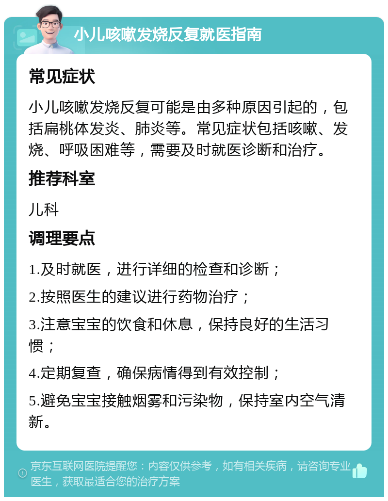 小儿咳嗽发烧反复就医指南 常见症状 小儿咳嗽发烧反复可能是由多种原因引起的，包括扁桃体发炎、肺炎等。常见症状包括咳嗽、发烧、呼吸困难等，需要及时就医诊断和治疗。 推荐科室 儿科 调理要点 1.及时就医，进行详细的检查和诊断； 2.按照医生的建议进行药物治疗； 3.注意宝宝的饮食和休息，保持良好的生活习惯； 4.定期复查，确保病情得到有效控制； 5.避免宝宝接触烟雾和污染物，保持室内空气清新。