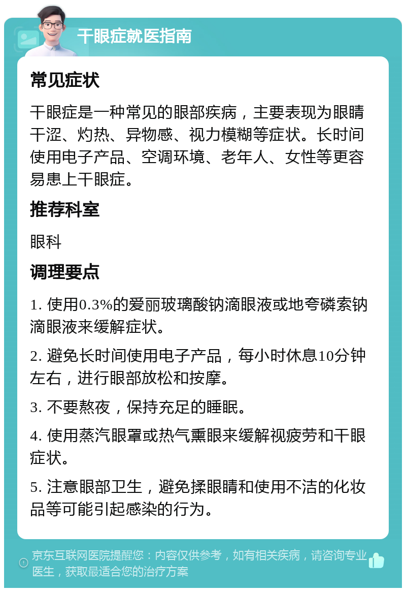 干眼症就医指南 常见症状 干眼症是一种常见的眼部疾病，主要表现为眼睛干涩、灼热、异物感、视力模糊等症状。长时间使用电子产品、空调环境、老年人、女性等更容易患上干眼症。 推荐科室 眼科 调理要点 1. 使用0.3%的爱丽玻璃酸钠滴眼液或地夸磷索钠滴眼液来缓解症状。 2. 避免长时间使用电子产品，每小时休息10分钟左右，进行眼部放松和按摩。 3. 不要熬夜，保持充足的睡眠。 4. 使用蒸汽眼罩或热气熏眼来缓解视疲劳和干眼症状。 5. 注意眼部卫生，避免揉眼睛和使用不洁的化妆品等可能引起感染的行为。