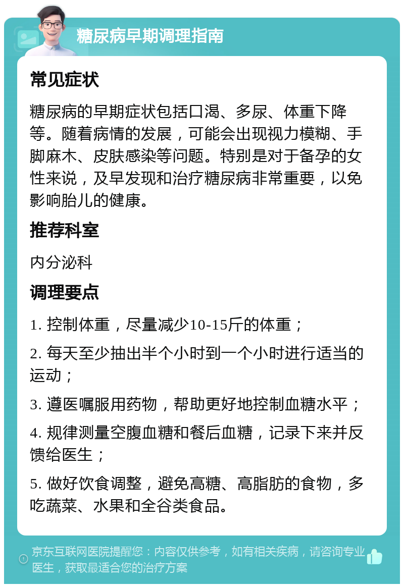 糖尿病早期调理指南 常见症状 糖尿病的早期症状包括口渴、多尿、体重下降等。随着病情的发展，可能会出现视力模糊、手脚麻木、皮肤感染等问题。特别是对于备孕的女性来说，及早发现和治疗糖尿病非常重要，以免影响胎儿的健康。 推荐科室 内分泌科 调理要点 1. 控制体重，尽量减少10-15斤的体重； 2. 每天至少抽出半个小时到一个小时进行适当的运动； 3. 遵医嘱服用药物，帮助更好地控制血糖水平； 4. 规律测量空腹血糖和餐后血糖，记录下来并反馈给医生； 5. 做好饮食调整，避免高糖、高脂肪的食物，多吃蔬菜、水果和全谷类食品。