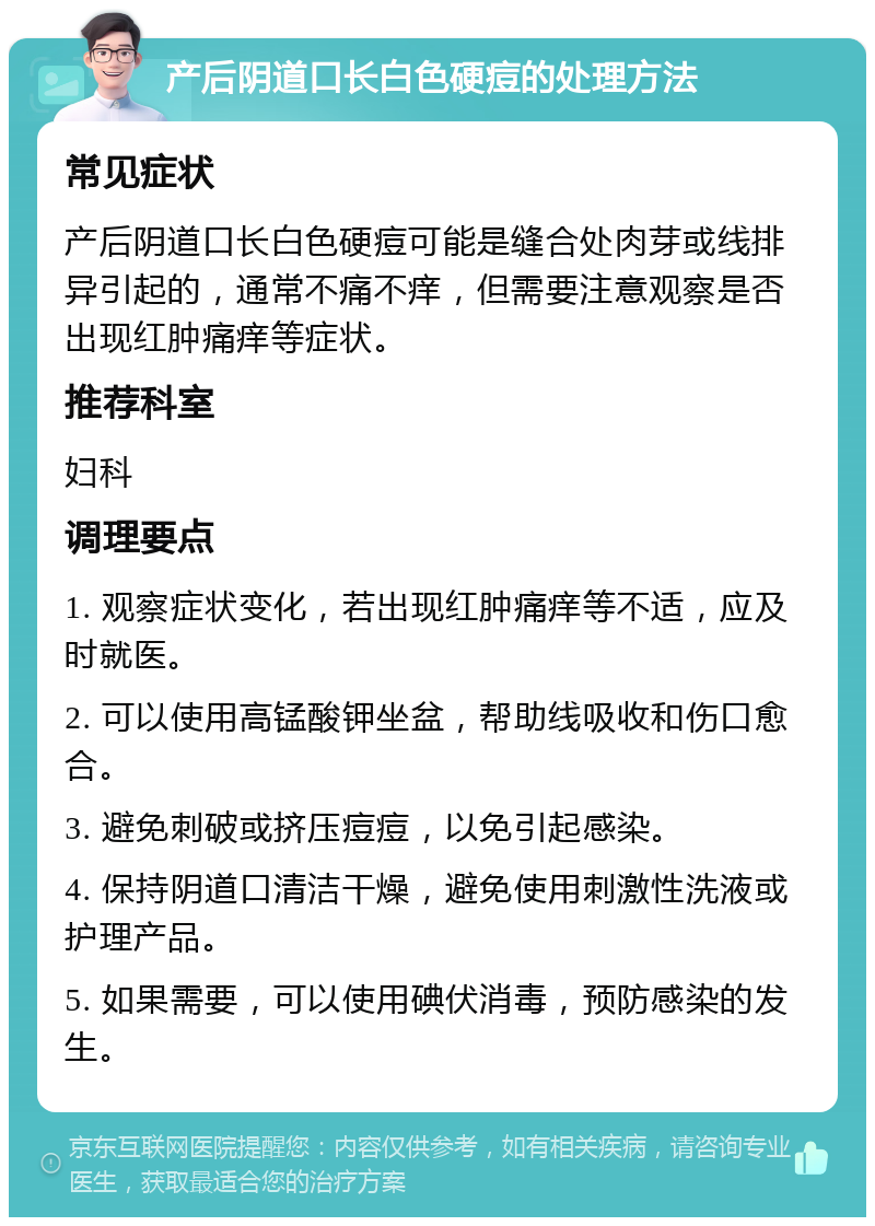 产后阴道口长白色硬痘的处理方法 常见症状 产后阴道口长白色硬痘可能是缝合处肉芽或线排异引起的，通常不痛不痒，但需要注意观察是否出现红肿痛痒等症状。 推荐科室 妇科 调理要点 1. 观察症状变化，若出现红肿痛痒等不适，应及时就医。 2. 可以使用高锰酸钾坐盆，帮助线吸收和伤口愈合。 3. 避免刺破或挤压痘痘，以免引起感染。 4. 保持阴道口清洁干燥，避免使用刺激性洗液或护理产品。 5. 如果需要，可以使用碘伏消毒，预防感染的发生。