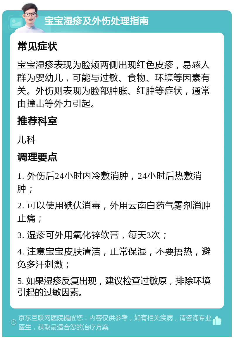 宝宝湿疹及外伤处理指南 常见症状 宝宝湿疹表现为脸颊两侧出现红色皮疹，易感人群为婴幼儿，可能与过敏、食物、环境等因素有关。外伤则表现为脸部肿胀、红肿等症状，通常由撞击等外力引起。 推荐科室 儿科 调理要点 1. 外伤后24小时内冷敷消肿，24小时后热敷消肿； 2. 可以使用碘伏消毒，外用云南白药气雾剂消肿止痛； 3. 湿疹可外用氧化锌软膏，每天3次； 4. 注意宝宝皮肤清洁，正常保湿，不要捂热，避免多汗刺激； 5. 如果湿疹反复出现，建议检查过敏原，排除环境引起的过敏因素。