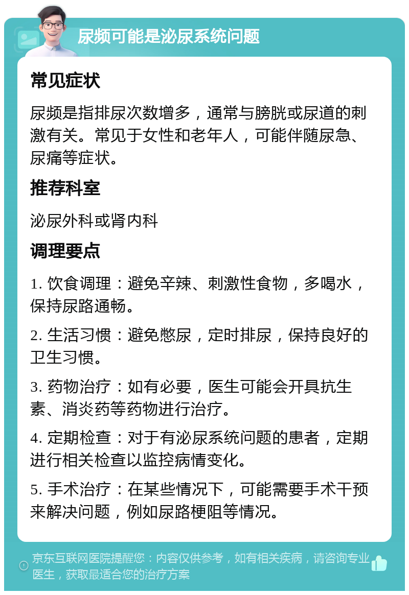 尿频可能是泌尿系统问题 常见症状 尿频是指排尿次数增多，通常与膀胱或尿道的刺激有关。常见于女性和老年人，可能伴随尿急、尿痛等症状。 推荐科室 泌尿外科或肾内科 调理要点 1. 饮食调理：避免辛辣、刺激性食物，多喝水，保持尿路通畅。 2. 生活习惯：避免憋尿，定时排尿，保持良好的卫生习惯。 3. 药物治疗：如有必要，医生可能会开具抗生素、消炎药等药物进行治疗。 4. 定期检查：对于有泌尿系统问题的患者，定期进行相关检查以监控病情变化。 5. 手术治疗：在某些情况下，可能需要手术干预来解决问题，例如尿路梗阻等情况。