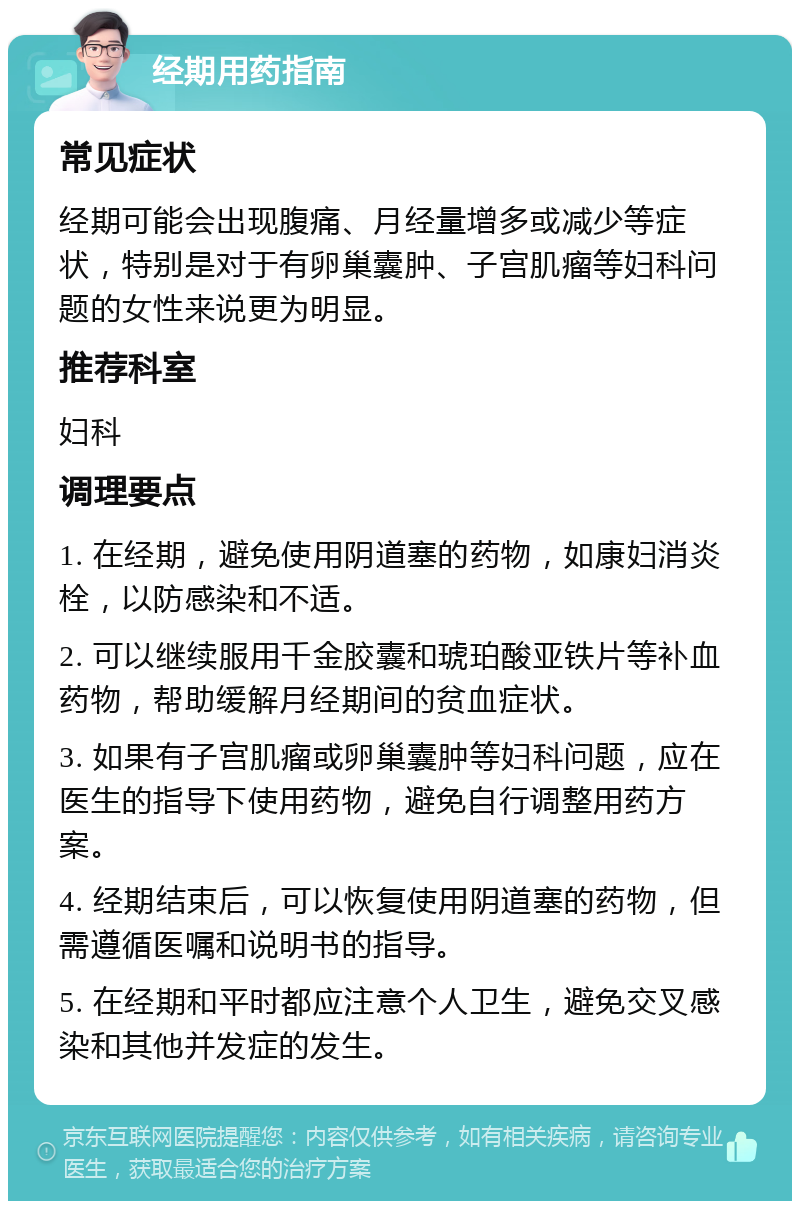 经期用药指南 常见症状 经期可能会出现腹痛、月经量增多或减少等症状，特别是对于有卵巢囊肿、子宫肌瘤等妇科问题的女性来说更为明显。 推荐科室 妇科 调理要点 1. 在经期，避免使用阴道塞的药物，如康妇消炎栓，以防感染和不适。 2. 可以继续服用千金胶囊和琥珀酸亚铁片等补血药物，帮助缓解月经期间的贫血症状。 3. 如果有子宫肌瘤或卵巢囊肿等妇科问题，应在医生的指导下使用药物，避免自行调整用药方案。 4. 经期结束后，可以恢复使用阴道塞的药物，但需遵循医嘱和说明书的指导。 5. 在经期和平时都应注意个人卫生，避免交叉感染和其他并发症的发生。