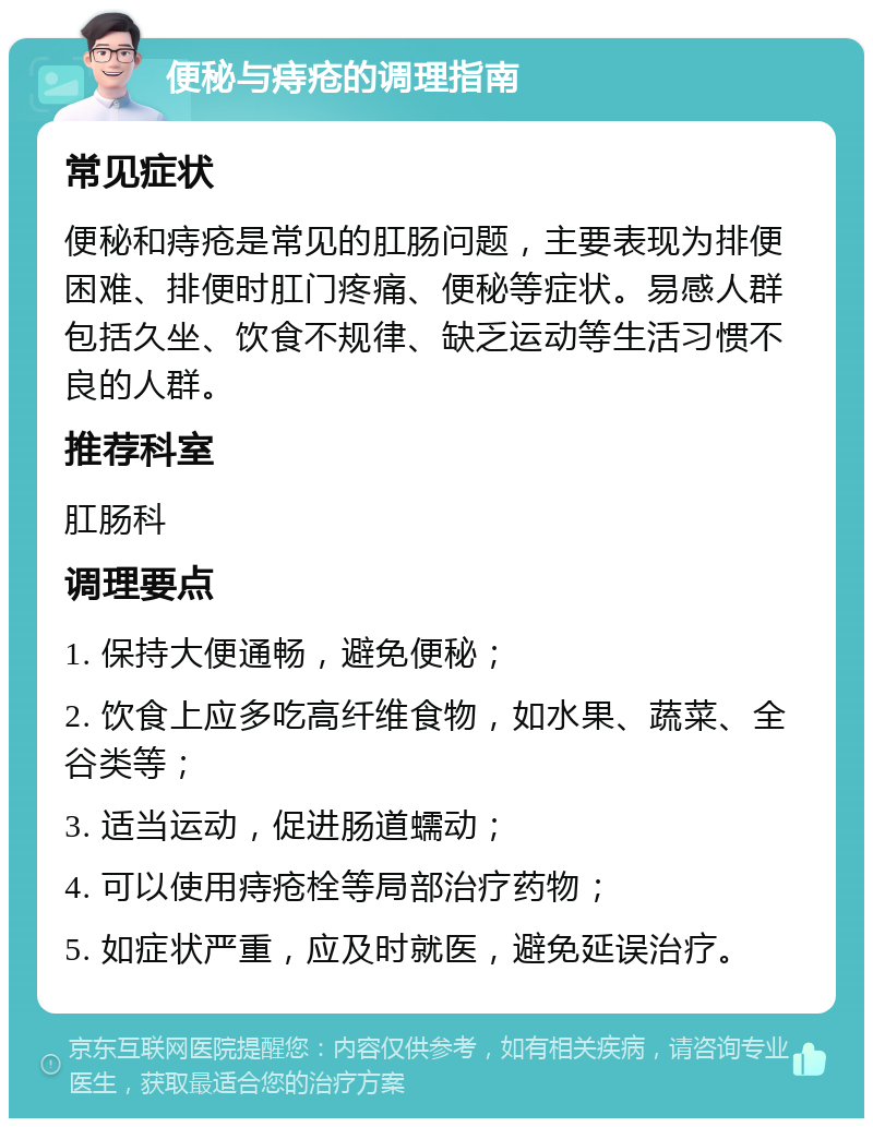 便秘与痔疮的调理指南 常见症状 便秘和痔疮是常见的肛肠问题，主要表现为排便困难、排便时肛门疼痛、便秘等症状。易感人群包括久坐、饮食不规律、缺乏运动等生活习惯不良的人群。 推荐科室 肛肠科 调理要点 1. 保持大便通畅，避免便秘； 2. 饮食上应多吃高纤维食物，如水果、蔬菜、全谷类等； 3. 适当运动，促进肠道蠕动； 4. 可以使用痔疮栓等局部治疗药物； 5. 如症状严重，应及时就医，避免延误治疗。