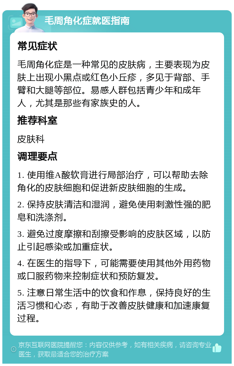 毛周角化症就医指南 常见症状 毛周角化症是一种常见的皮肤病，主要表现为皮肤上出现小黑点或红色小丘疹，多见于背部、手臂和大腿等部位。易感人群包括青少年和成年人，尤其是那些有家族史的人。 推荐科室 皮肤科 调理要点 1. 使用维A酸软膏进行局部治疗，可以帮助去除角化的皮肤细胞和促进新皮肤细胞的生成。 2. 保持皮肤清洁和湿润，避免使用刺激性强的肥皂和洗涤剂。 3. 避免过度摩擦和刮擦受影响的皮肤区域，以防止引起感染或加重症状。 4. 在医生的指导下，可能需要使用其他外用药物或口服药物来控制症状和预防复发。 5. 注意日常生活中的饮食和作息，保持良好的生活习惯和心态，有助于改善皮肤健康和加速康复过程。