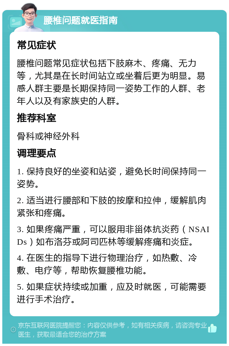 腰椎问题就医指南 常见症状 腰椎问题常见症状包括下肢麻木、疼痛、无力等，尤其是在长时间站立或坐着后更为明显。易感人群主要是长期保持同一姿势工作的人群、老年人以及有家族史的人群。 推荐科室 骨科或神经外科 调理要点 1. 保持良好的坐姿和站姿，避免长时间保持同一姿势。 2. 适当进行腰部和下肢的按摩和拉伸，缓解肌肉紧张和疼痛。 3. 如果疼痛严重，可以服用非甾体抗炎药（NSAIDs）如布洛芬或阿司匹林等缓解疼痛和炎症。 4. 在医生的指导下进行物理治疗，如热敷、冷敷、电疗等，帮助恢复腰椎功能。 5. 如果症状持续或加重，应及时就医，可能需要进行手术治疗。