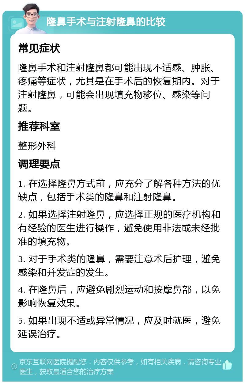 隆鼻手术与注射隆鼻的比较 常见症状 隆鼻手术和注射隆鼻都可能出现不适感、肿胀、疼痛等症状，尤其是在手术后的恢复期内。对于注射隆鼻，可能会出现填充物移位、感染等问题。 推荐科室 整形外科 调理要点 1. 在选择隆鼻方式前，应充分了解各种方法的优缺点，包括手术类的隆鼻和注射隆鼻。 2. 如果选择注射隆鼻，应选择正规的医疗机构和有经验的医生进行操作，避免使用非法或未经批准的填充物。 3. 对于手术类的隆鼻，需要注意术后护理，避免感染和并发症的发生。 4. 在隆鼻后，应避免剧烈运动和按摩鼻部，以免影响恢复效果。 5. 如果出现不适或异常情况，应及时就医，避免延误治疗。