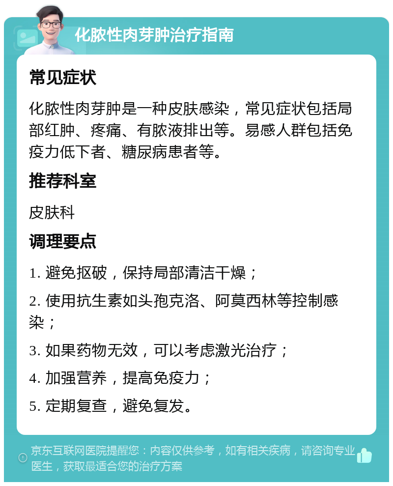 化脓性肉芽肿治疗指南 常见症状 化脓性肉芽肿是一种皮肤感染，常见症状包括局部红肿、疼痛、有脓液排出等。易感人群包括免疫力低下者、糖尿病患者等。 推荐科室 皮肤科 调理要点 1. 避免抠破，保持局部清洁干燥； 2. 使用抗生素如头孢克洛、阿莫西林等控制感染； 3. 如果药物无效，可以考虑激光治疗； 4. 加强营养，提高免疫力； 5. 定期复查，避免复发。