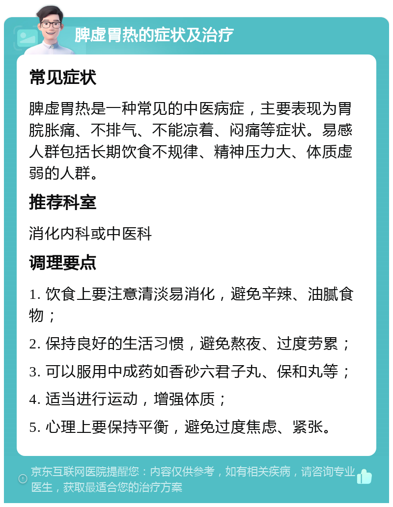 脾虚胃热的症状及治疗 常见症状 脾虚胃热是一种常见的中医病症，主要表现为胃脘胀痛、不排气、不能凉着、闷痛等症状。易感人群包括长期饮食不规律、精神压力大、体质虚弱的人群。 推荐科室 消化内科或中医科 调理要点 1. 饮食上要注意清淡易消化，避免辛辣、油腻食物； 2. 保持良好的生活习惯，避免熬夜、过度劳累； 3. 可以服用中成药如香砂六君子丸、保和丸等； 4. 适当进行运动，增强体质； 5. 心理上要保持平衡，避免过度焦虑、紧张。