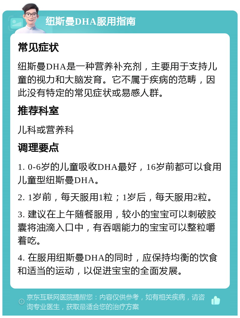 纽斯曼DHA服用指南 常见症状 纽斯曼DHA是一种营养补充剂，主要用于支持儿童的视力和大脑发育。它不属于疾病的范畴，因此没有特定的常见症状或易感人群。 推荐科室 儿科或营养科 调理要点 1. 0-6岁的儿童吸收DHA最好，16岁前都可以食用儿童型纽斯曼DHA。 2. 1岁前，每天服用1粒；1岁后，每天服用2粒。 3. 建议在上午随餐服用，较小的宝宝可以刺破胶囊将油滴入口中，有吞咽能力的宝宝可以整粒嚼着吃。 4. 在服用纽斯曼DHA的同时，应保持均衡的饮食和适当的运动，以促进宝宝的全面发展。