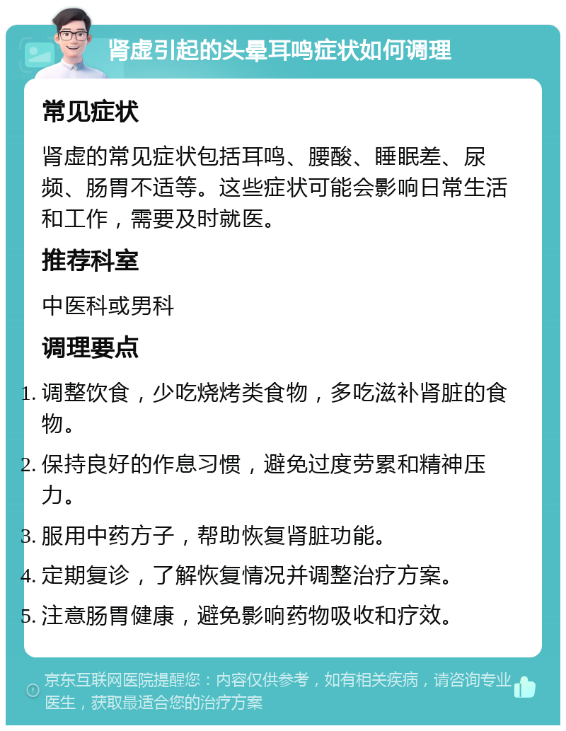 肾虚引起的头晕耳鸣症状如何调理 常见症状 肾虚的常见症状包括耳鸣、腰酸、睡眠差、尿频、肠胃不适等。这些症状可能会影响日常生活和工作，需要及时就医。 推荐科室 中医科或男科 调理要点 调整饮食，少吃烧烤类食物，多吃滋补肾脏的食物。 保持良好的作息习惯，避免过度劳累和精神压力。 服用中药方子，帮助恢复肾脏功能。 定期复诊，了解恢复情况并调整治疗方案。 注意肠胃健康，避免影响药物吸收和疗效。