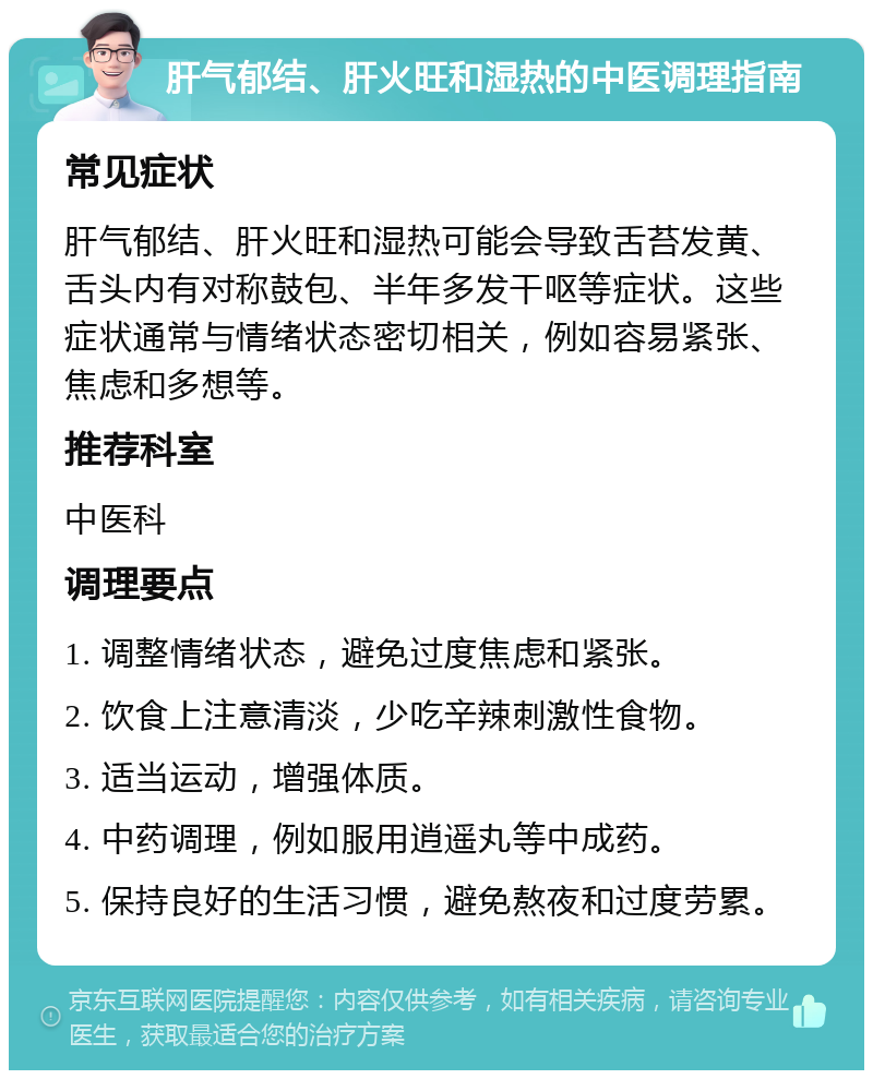 肝气郁结、肝火旺和湿热的中医调理指南 常见症状 肝气郁结、肝火旺和湿热可能会导致舌苔发黄、舌头内有对称鼓包、半年多发干呕等症状。这些症状通常与情绪状态密切相关，例如容易紧张、焦虑和多想等。 推荐科室 中医科 调理要点 1. 调整情绪状态，避免过度焦虑和紧张。 2. 饮食上注意清淡，少吃辛辣刺激性食物。 3. 适当运动，增强体质。 4. 中药调理，例如服用逍遥丸等中成药。 5. 保持良好的生活习惯，避免熬夜和过度劳累。