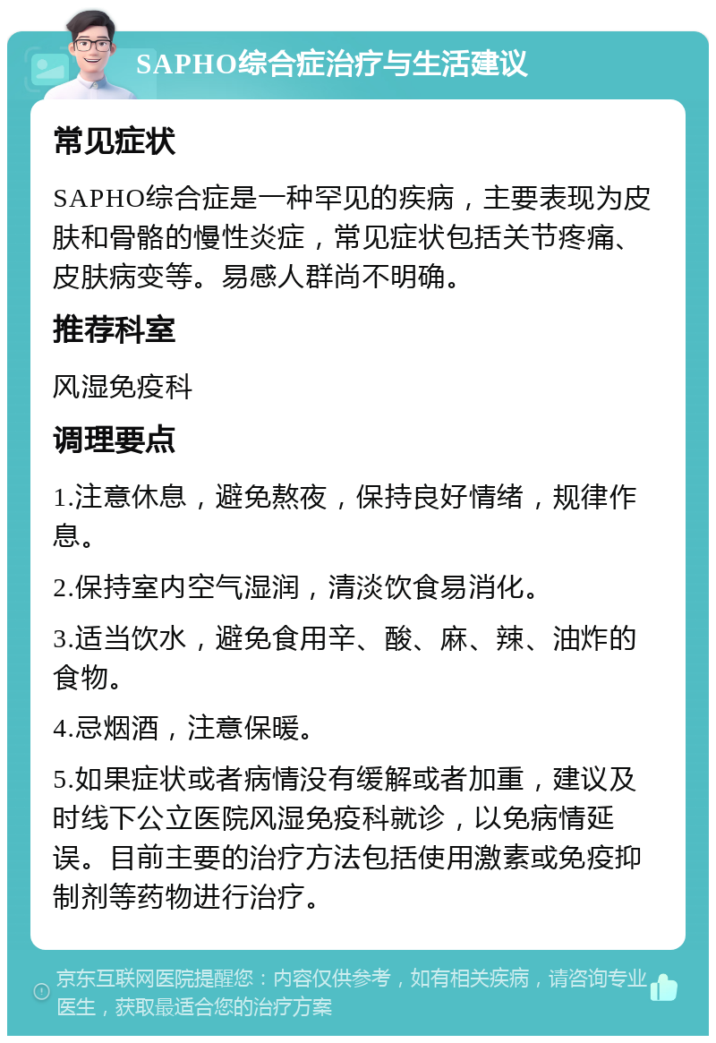 SAPHO综合症治疗与生活建议 常见症状 SAPHO综合症是一种罕见的疾病，主要表现为皮肤和骨骼的慢性炎症，常见症状包括关节疼痛、皮肤病变等。易感人群尚不明确。 推荐科室 风湿免疫科 调理要点 1.注意休息，避免熬夜，保持良好情绪，规律作息。 2.保持室内空气湿润，清淡饮食易消化。 3.适当饮水，避免食用辛、酸、麻、辣、油炸的食物。 4.忌烟酒，注意保暖。 5.如果症状或者病情没有缓解或者加重，建议及时线下公立医院风湿免疫科就诊，以免病情延误。目前主要的治疗方法包括使用激素或免疫抑制剂等药物进行治疗。