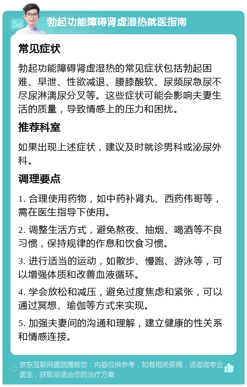 勃起功能障碍肾虚湿热就医指南 常见症状 勃起功能障碍肾虚湿热的常见症状包括勃起困难、早泄、性欲减退、腰膝酸软、尿频尿急尿不尽尿淋漓尿分叉等。这些症状可能会影响夫妻生活的质量，导致情感上的压力和困扰。 推荐科室 如果出现上述症状，建议及时就诊男科或泌尿外科。 调理要点 1. 合理使用药物，如中药补肾丸、西药伟哥等，需在医生指导下使用。 2. 调整生活方式，避免熬夜、抽烟、喝酒等不良习惯，保持规律的作息和饮食习惯。 3. 进行适当的运动，如散步、慢跑、游泳等，可以增强体质和改善血液循环。 4. 学会放松和减压，避免过度焦虑和紧张，可以通过冥想、瑜伽等方式来实现。 5. 加强夫妻间的沟通和理解，建立健康的性关系和情感连接。