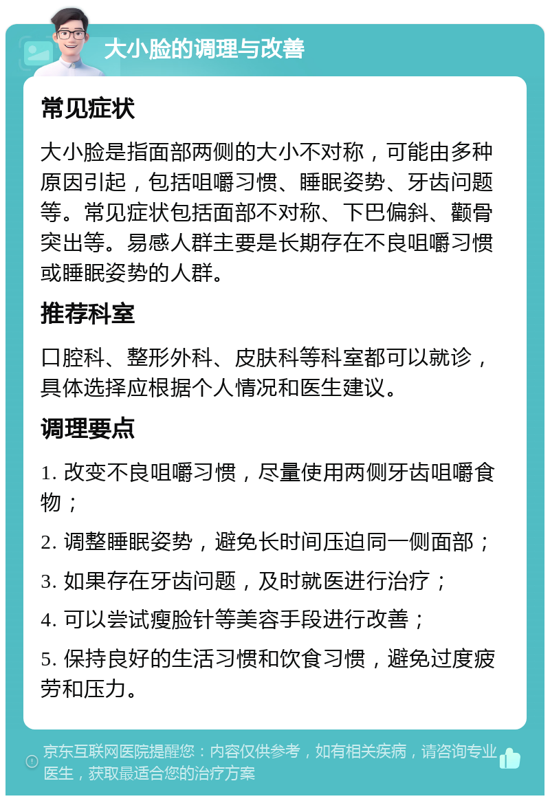 大小脸的调理与改善 常见症状 大小脸是指面部两侧的大小不对称，可能由多种原因引起，包括咀嚼习惯、睡眠姿势、牙齿问题等。常见症状包括面部不对称、下巴偏斜、颧骨突出等。易感人群主要是长期存在不良咀嚼习惯或睡眠姿势的人群。 推荐科室 口腔科、整形外科、皮肤科等科室都可以就诊，具体选择应根据个人情况和医生建议。 调理要点 1. 改变不良咀嚼习惯，尽量使用两侧牙齿咀嚼食物； 2. 调整睡眠姿势，避免长时间压迫同一侧面部； 3. 如果存在牙齿问题，及时就医进行治疗； 4. 可以尝试瘦脸针等美容手段进行改善； 5. 保持良好的生活习惯和饮食习惯，避免过度疲劳和压力。