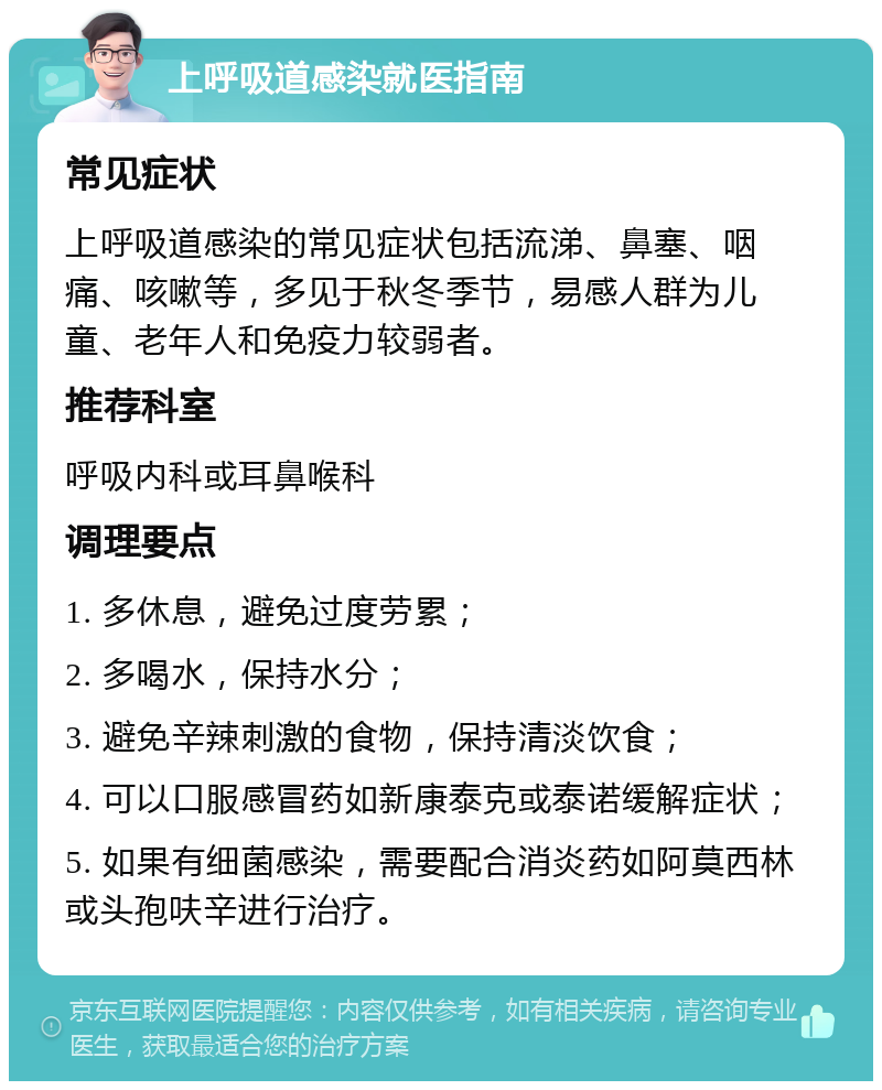 上呼吸道感染就医指南 常见症状 上呼吸道感染的常见症状包括流涕、鼻塞、咽痛、咳嗽等，多见于秋冬季节，易感人群为儿童、老年人和免疫力较弱者。 推荐科室 呼吸内科或耳鼻喉科 调理要点 1. 多休息，避免过度劳累； 2. 多喝水，保持水分； 3. 避免辛辣刺激的食物，保持清淡饮食； 4. 可以口服感冒药如新康泰克或泰诺缓解症状； 5. 如果有细菌感染，需要配合消炎药如阿莫西林或头孢呋辛进行治疗。