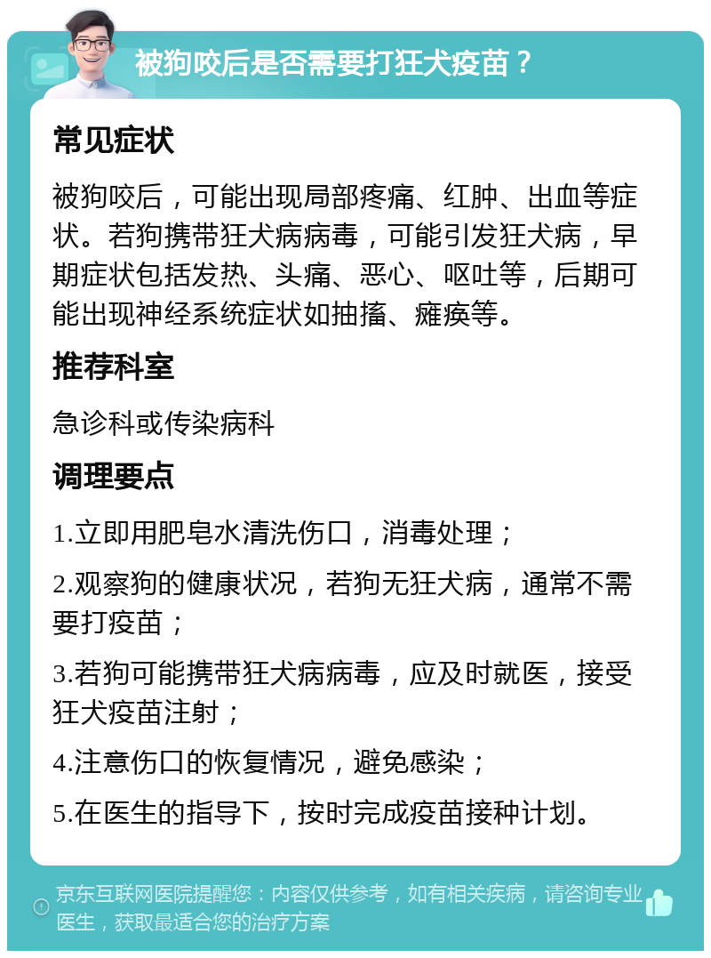 被狗咬后是否需要打狂犬疫苗？ 常见症状 被狗咬后，可能出现局部疼痛、红肿、出血等症状。若狗携带狂犬病病毒，可能引发狂犬病，早期症状包括发热、头痛、恶心、呕吐等，后期可能出现神经系统症状如抽搐、瘫痪等。 推荐科室 急诊科或传染病科 调理要点 1.立即用肥皂水清洗伤口，消毒处理； 2.观察狗的健康状况，若狗无狂犬病，通常不需要打疫苗； 3.若狗可能携带狂犬病病毒，应及时就医，接受狂犬疫苗注射； 4.注意伤口的恢复情况，避免感染； 5.在医生的指导下，按时完成疫苗接种计划。