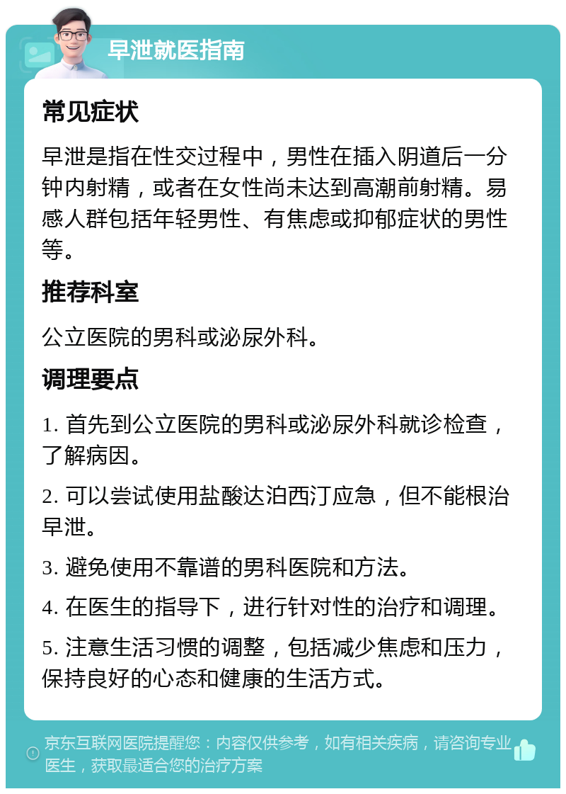 早泄就医指南 常见症状 早泄是指在性交过程中，男性在插入阴道后一分钟内射精，或者在女性尚未达到高潮前射精。易感人群包括年轻男性、有焦虑或抑郁症状的男性等。 推荐科室 公立医院的男科或泌尿外科。 调理要点 1. 首先到公立医院的男科或泌尿外科就诊检查，了解病因。 2. 可以尝试使用盐酸达泊西汀应急，但不能根治早泄。 3. 避免使用不靠谱的男科医院和方法。 4. 在医生的指导下，进行针对性的治疗和调理。 5. 注意生活习惯的调整，包括减少焦虑和压力，保持良好的心态和健康的生活方式。