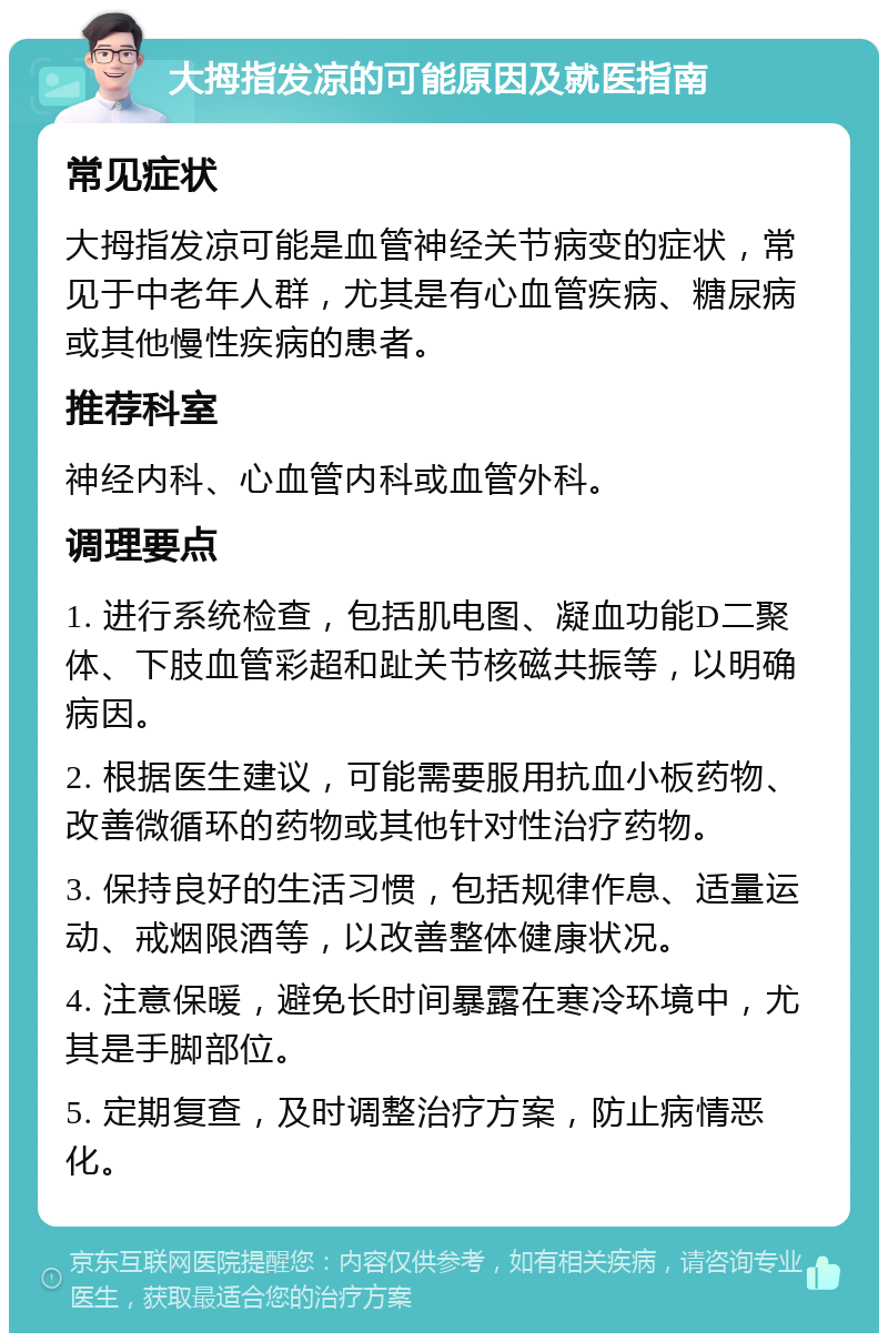 大拇指发凉的可能原因及就医指南 常见症状 大拇指发凉可能是血管神经关节病变的症状，常见于中老年人群，尤其是有心血管疾病、糖尿病或其他慢性疾病的患者。 推荐科室 神经内科、心血管内科或血管外科。 调理要点 1. 进行系统检查，包括肌电图、凝血功能D二聚体、下肢血管彩超和趾关节核磁共振等，以明确病因。 2. 根据医生建议，可能需要服用抗血小板药物、改善微循环的药物或其他针对性治疗药物。 3. 保持良好的生活习惯，包括规律作息、适量运动、戒烟限酒等，以改善整体健康状况。 4. 注意保暖，避免长时间暴露在寒冷环境中，尤其是手脚部位。 5. 定期复查，及时调整治疗方案，防止病情恶化。