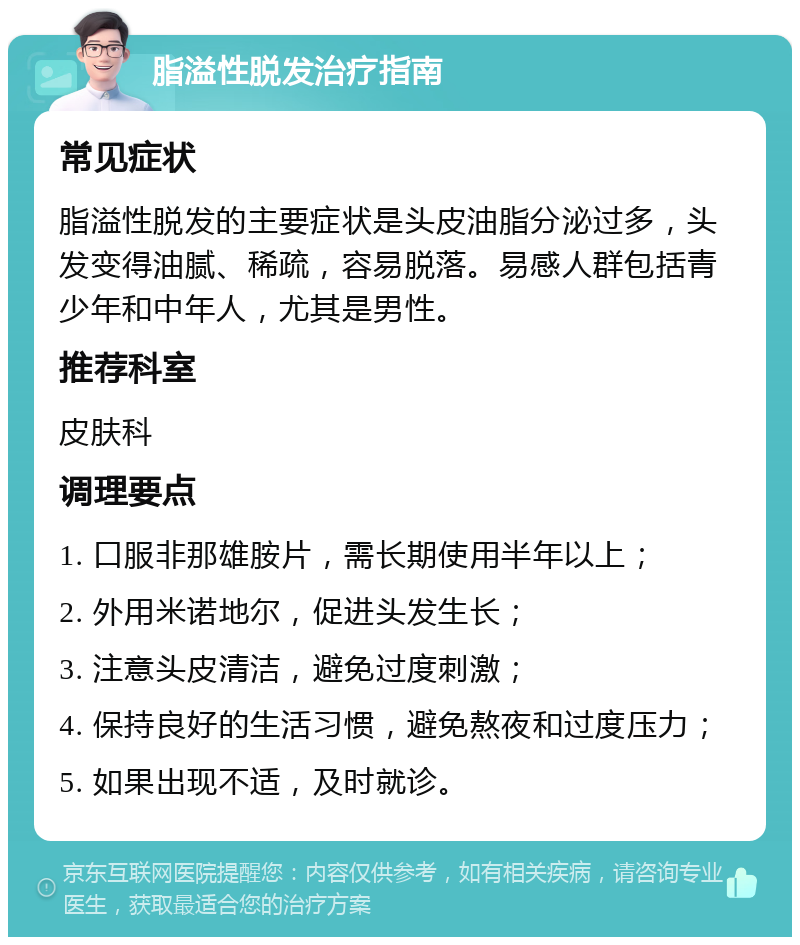 脂溢性脱发治疗指南 常见症状 脂溢性脱发的主要症状是头皮油脂分泌过多，头发变得油腻、稀疏，容易脱落。易感人群包括青少年和中年人，尤其是男性。 推荐科室 皮肤科 调理要点 1. 口服非那雄胺片，需长期使用半年以上； 2. 外用米诺地尔，促进头发生长； 3. 注意头皮清洁，避免过度刺激； 4. 保持良好的生活习惯，避免熬夜和过度压力； 5. 如果出现不适，及时就诊。