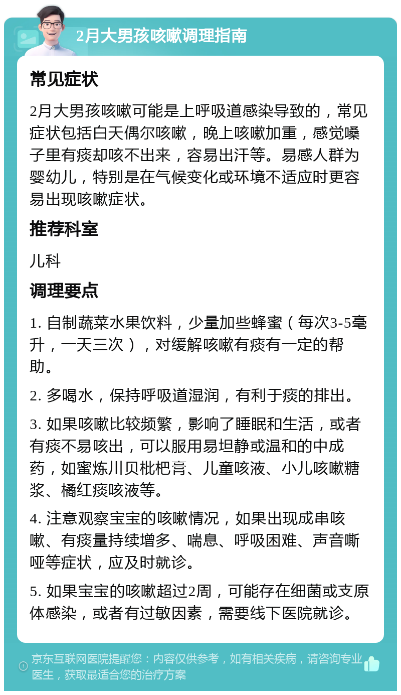 2月大男孩咳嗽调理指南 常见症状 2月大男孩咳嗽可能是上呼吸道感染导致的，常见症状包括白天偶尔咳嗽，晚上咳嗽加重，感觉嗓子里有痰却咳不出来，容易出汗等。易感人群为婴幼儿，特别是在气候变化或环境不适应时更容易出现咳嗽症状。 推荐科室 儿科 调理要点 1. 自制蔬菜水果饮料，少量加些蜂蜜（每次3-5毫升，一天三次），对缓解咳嗽有痰有一定的帮助。 2. 多喝水，保持呼吸道湿润，有利于痰的排出。 3. 如果咳嗽比较频繁，影响了睡眠和生活，或者有痰不易咳出，可以服用易坦静或温和的中成药，如蜜炼川贝枇杷膏、儿童咳液、小儿咳嗽糖浆、橘红痰咳液等。 4. 注意观察宝宝的咳嗽情况，如果出现成串咳嗽、有痰量持续增多、喘息、呼吸困难、声音嘶哑等症状，应及时就诊。 5. 如果宝宝的咳嗽超过2周，可能存在细菌或支原体感染，或者有过敏因素，需要线下医院就诊。