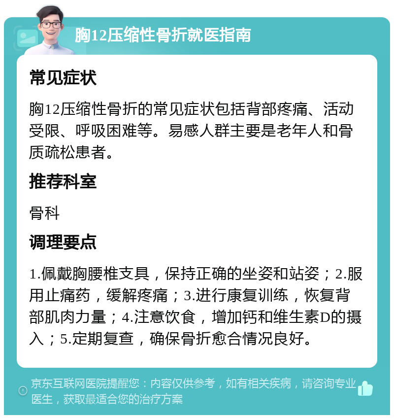 胸12压缩性骨折就医指南 常见症状 胸12压缩性骨折的常见症状包括背部疼痛、活动受限、呼吸困难等。易感人群主要是老年人和骨质疏松患者。 推荐科室 骨科 调理要点 1.佩戴胸腰椎支具，保持正确的坐姿和站姿；2.服用止痛药，缓解疼痛；3.进行康复训练，恢复背部肌肉力量；4.注意饮食，增加钙和维生素D的摄入；5.定期复查，确保骨折愈合情况良好。