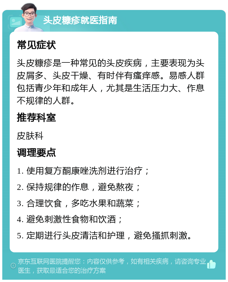 头皮糠疹就医指南 常见症状 头皮糠疹是一种常见的头皮疾病，主要表现为头皮屑多、头皮干燥、有时伴有瘙痒感。易感人群包括青少年和成年人，尤其是生活压力大、作息不规律的人群。 推荐科室 皮肤科 调理要点 1. 使用复方酮康唑洗剂进行治疗； 2. 保持规律的作息，避免熬夜； 3. 合理饮食，多吃水果和蔬菜； 4. 避免刺激性食物和饮酒； 5. 定期进行头皮清洁和护理，避免搔抓刺激。