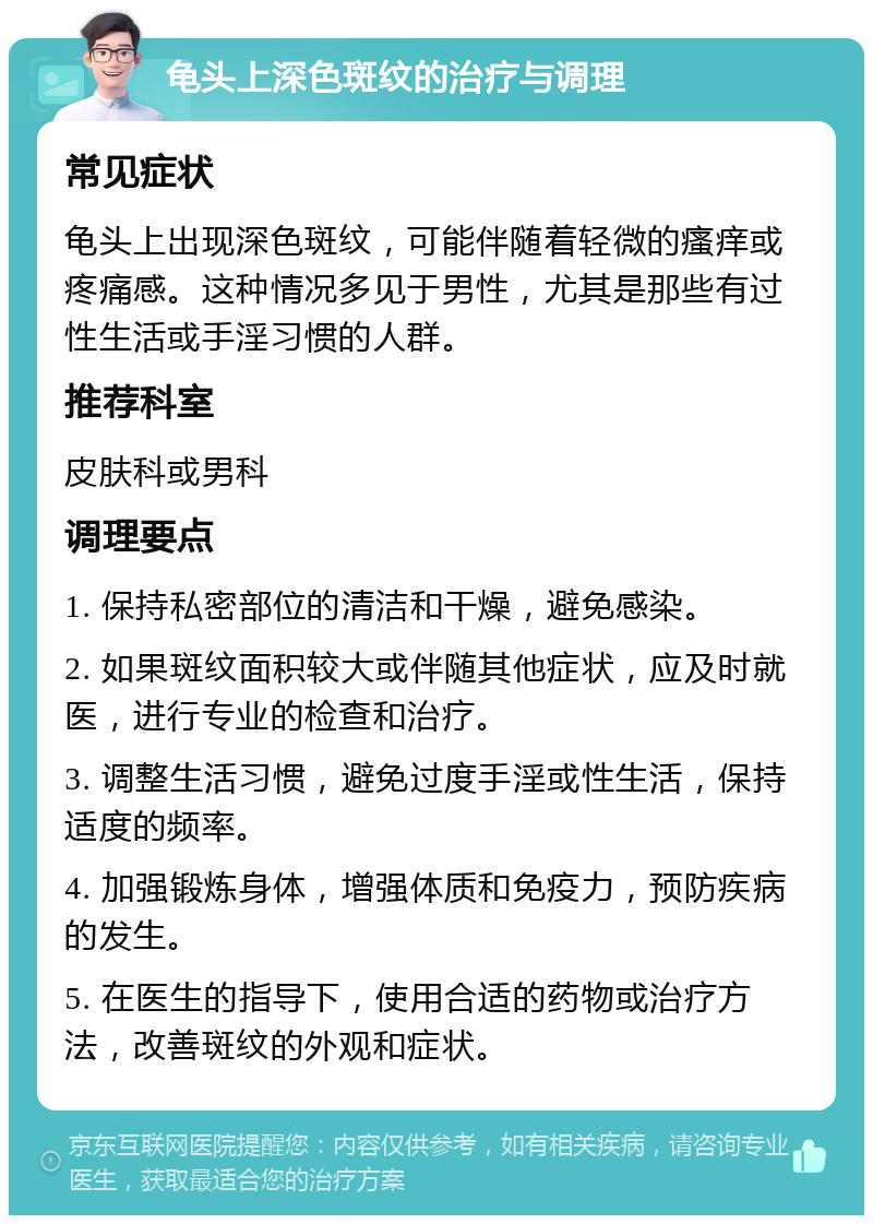 龟头上深色斑纹的治疗与调理 常见症状 龟头上出现深色斑纹，可能伴随着轻微的瘙痒或疼痛感。这种情况多见于男性，尤其是那些有过性生活或手淫习惯的人群。 推荐科室 皮肤科或男科 调理要点 1. 保持私密部位的清洁和干燥，避免感染。 2. 如果斑纹面积较大或伴随其他症状，应及时就医，进行专业的检查和治疗。 3. 调整生活习惯，避免过度手淫或性生活，保持适度的频率。 4. 加强锻炼身体，增强体质和免疫力，预防疾病的发生。 5. 在医生的指导下，使用合适的药物或治疗方法，改善斑纹的外观和症状。